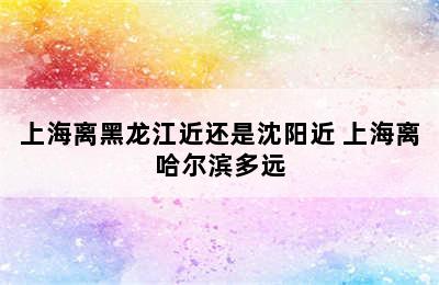 上海离黑龙江近还是沈阳近 上海离哈尔滨多远